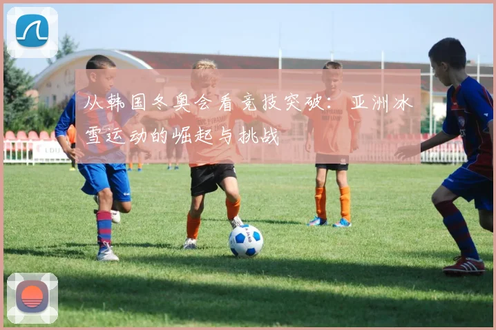 从韩国冬奥会看竞技突破：亚洲冰雪运动的崛起与挑战