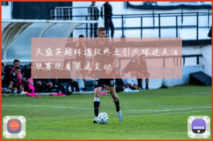 天盛英超转播权终止引发球迷关注联赛观看渠道变动