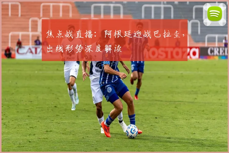 焦点战直播：阿根廷迎战巴拉圭，出线形势深度解读