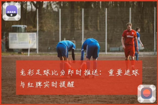 竞彩足球比分即时推送：重要进球与红牌实时提醒