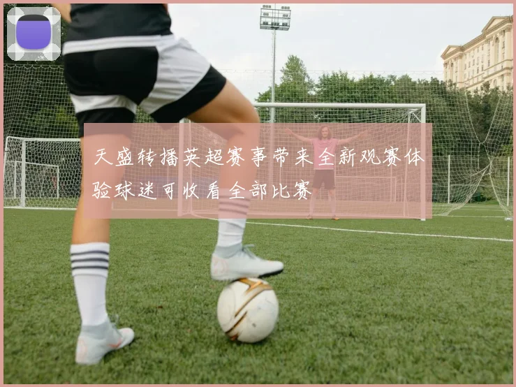 天盛转播英超赛事带来全新观赛体验球迷可收看全部比赛