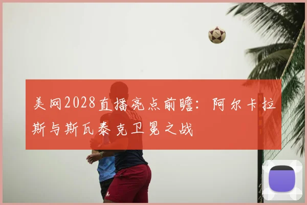 美网2028直播亮点前瞻：阿尔卡拉斯与斯瓦泰克卫冕之战